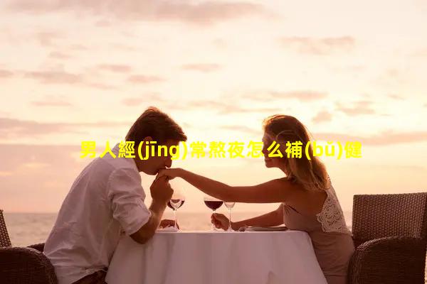 男人經(jīng)常熬夜怎么補(bǔ)健康 圖片男士專用名字